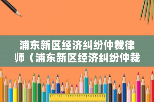 浦東新區經濟糾紛仲裁律師（浦東新區經濟糾紛仲裁律師事務所）