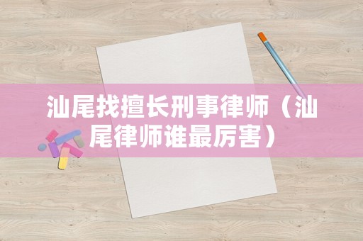 汕尾找擅長刑事律師（汕尾律師誰最厲害）