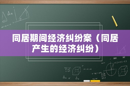 同居期間經(jīng)濟(jì)糾紛案（同居產(chǎn)生的經(jīng)濟(jì)糾紛）