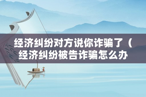 經濟糾紛對方說你詐騙了（經濟糾紛被告詐騙怎么辦）