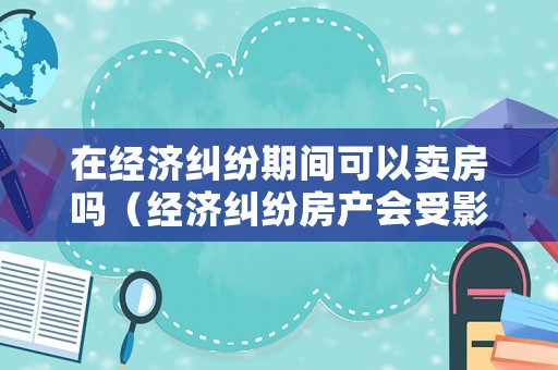 在經(jīng)濟糾紛期間可以賣房嗎（經(jīng)濟糾紛房產(chǎn)會受影響嗎）