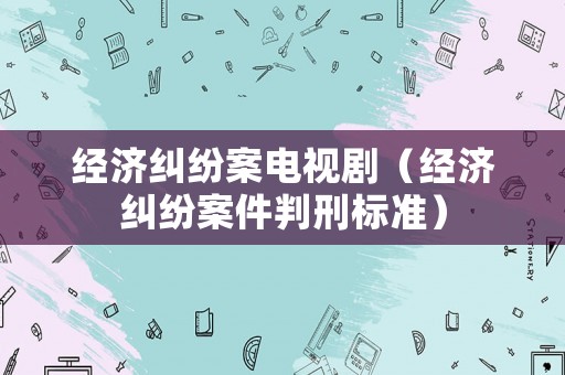 經(jīng)濟糾紛案電視劇（經(jīng)濟糾紛案件判刑標(biāo)準(zhǔn)）