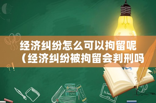 經(jīng)濟糾紛怎么可以拘留呢（經(jīng)濟糾紛被拘留會判刑嗎）