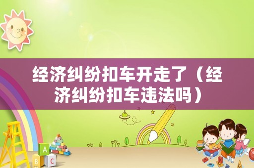 經(jīng)濟(jì)糾紛扣車開走了（經(jīng)濟(jì)糾紛扣車違法嗎）