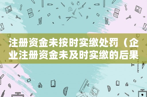 注冊資金未按時實繳處罰（企業注冊資金未及時實繳的后果及處理方法）