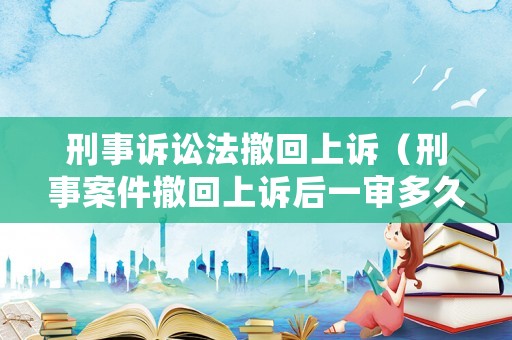 刑事訴訟法撤回上訴（刑事案件撤回上訴后一審多久生效）