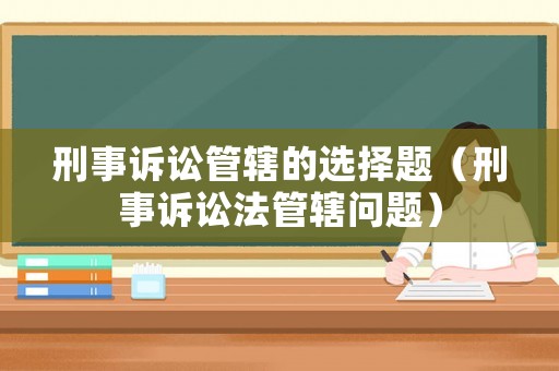刑事訴訟管轄的選擇題（刑事訴訟法管轄問(wèn)題）