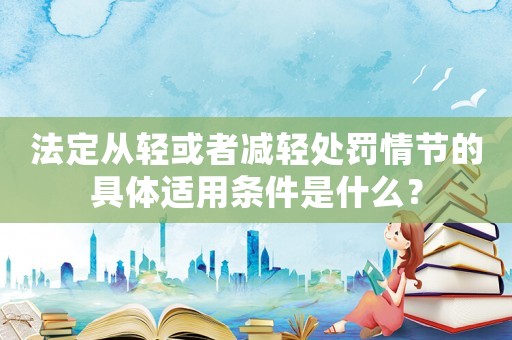 法定從輕或者減輕處罰情節的具體適用條件是什么？
