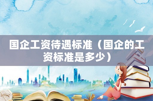 國企工資待遇標準（國企的工資標準是多少）