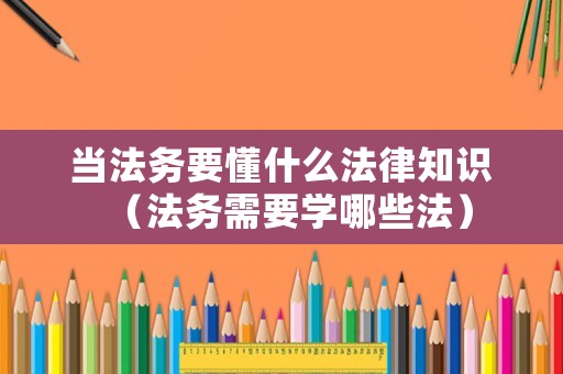 當法務要懂什么法律知識（法務需要學哪些法）