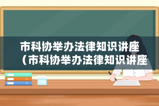 市科協舉辦法律知識講座（市科協舉辦法律知識講座心得體會）