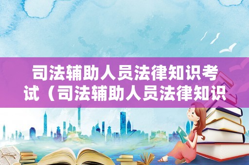 司法輔助人員法律知識考試（司法輔助人員法律知識考試內容）