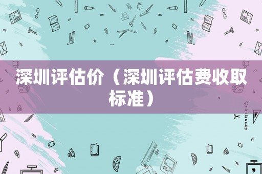 深圳評估價(jià)（深圳評估費(fèi)收取標(biāo)準(zhǔn)）