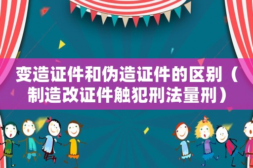 變造證件和偽造證件的區別（制造改證件觸犯刑法量刑）