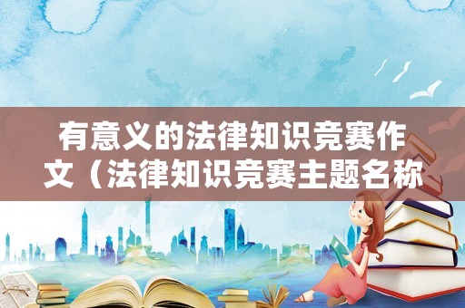 有意義的法律知識競賽作文（法律知識競賽主題名稱）