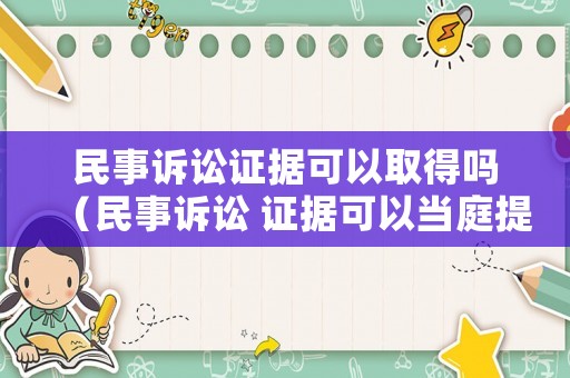 民事訴訟證據可以取得嗎（民事訴訟 證據可以當庭提交嗎）