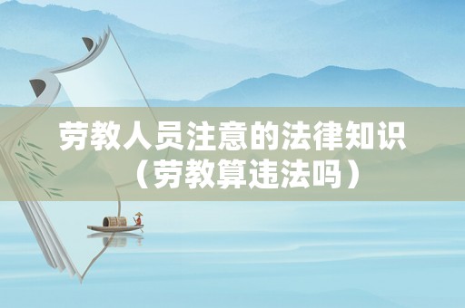 勞教人員注意的法律知識（勞教算違法嗎）