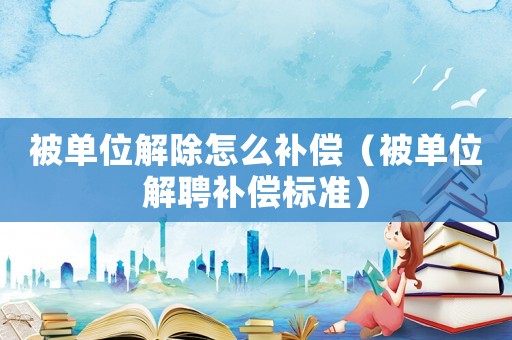 被單位解除怎么補償（被單位解聘補償標準）