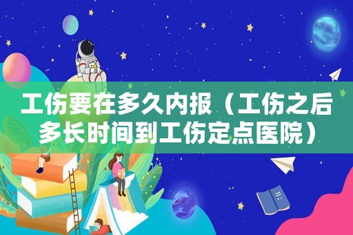 工傷要在多久內報（工傷之后多長時間到工傷定點醫院）