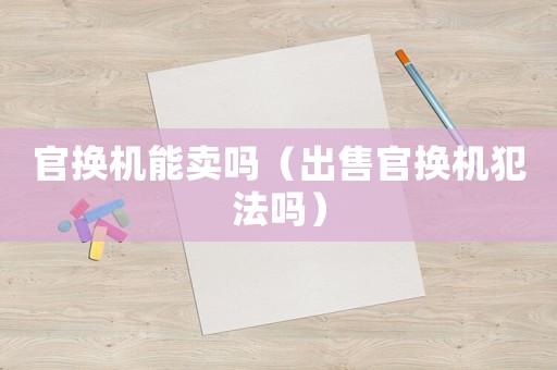 官換機(jī)能賣嗎（出售官換機(jī)犯法嗎）