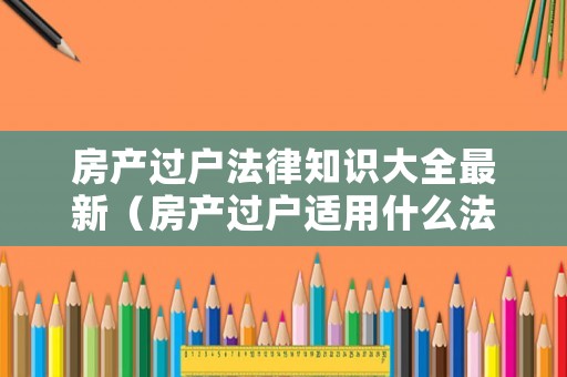 房產(chǎn)過戶法律知識大全最新（房產(chǎn)過戶適用什么法律）