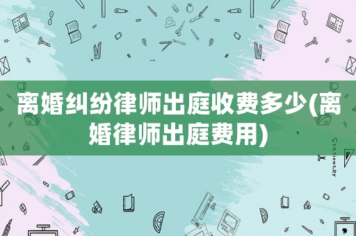 離婚糾紛律師出庭收費多少(離婚律師出庭費用)