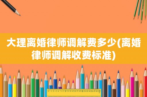 大理離婚律師調解費多少(離婚律師調解收費標準)