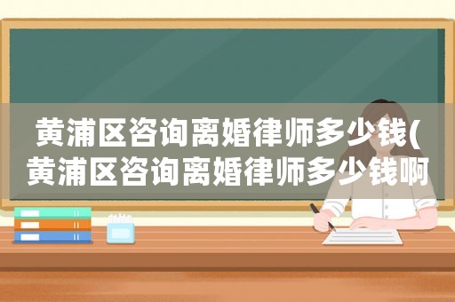 黃浦區咨詢離婚律師多少錢(黃浦區咨詢離婚律師多少錢啊)
