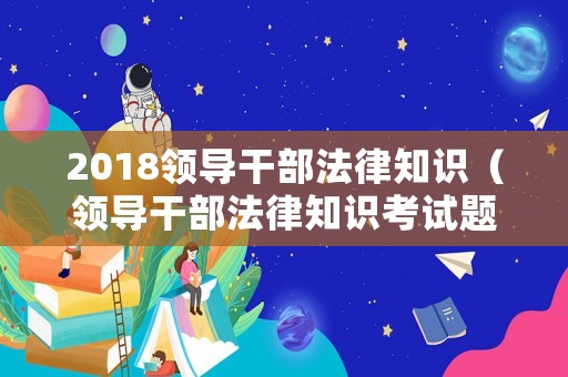 2018領導干部法律知識（領導干部法律知識考試題庫）