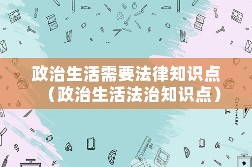 政治生活需要法律知識點（政治生活法治知識點）