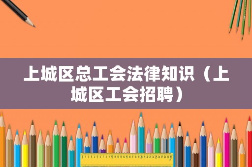 上城區(qū)總工會(huì)法律知識(shí)（上城區(qū)工會(huì)招聘）