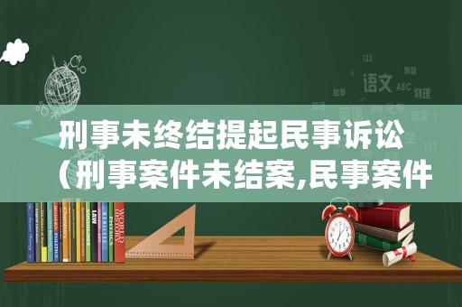 刑事未終結提起民事訴訟（刑事案件未結案,民事案件如何處理）