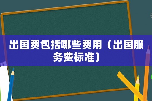 出國(guó)費(fèi)包括哪些費(fèi)用（出國(guó)服務(wù)費(fèi)標(biāo)準(zhǔn)）