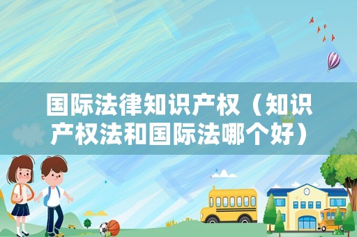 國際法律知識產權（知識產權法和國際法哪個好）