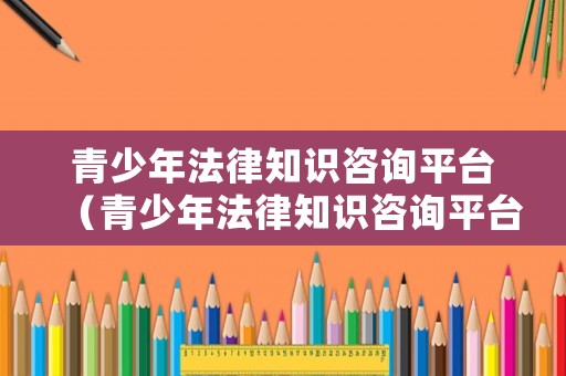 青少年法律知識咨詢平臺（青少年法律知識咨詢平臺有哪些）