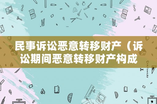 民事訴訟惡意轉(zhuǎn)移財(cái)產(chǎn)（訴訟期間惡意轉(zhuǎn)移財(cái)產(chǎn)構(gòu)成拒不執(zhí)行罪嗎）