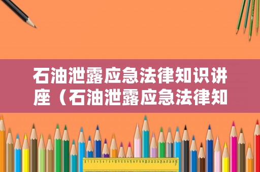 石油泄露應(yīng)急法律知識(shí)講座（石油泄露應(yīng)急法律知識(shí)講座心得體會(huì)）