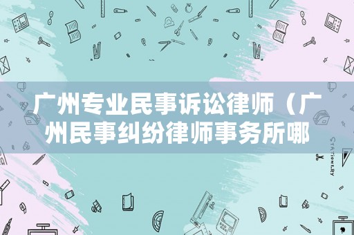 廣州專業(yè)民事訴訟律師（廣州民事糾紛律師事務所哪家好）