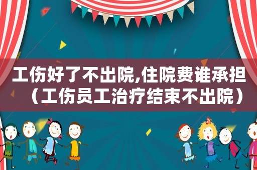 工傷好了不出院,住院費誰承擔（工傷員工治療結束不出院）