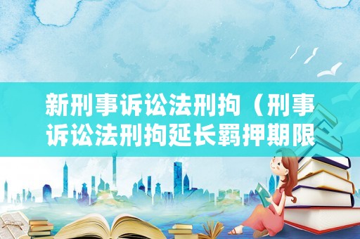 新刑事訴訟法刑拘（刑事訴訟法刑拘延長(zhǎng)羈押期限）