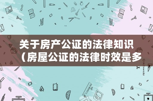 關于房產公證的法律知識（房屋公證的法律時效是多少年）