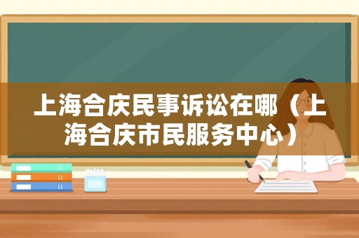 上海合慶民事訴訟在哪（上海合慶市民服務中心）