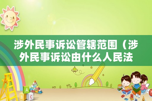 涉外民事訴訟管轄范圍（涉外民事訴訟由什么人民法院管轄）