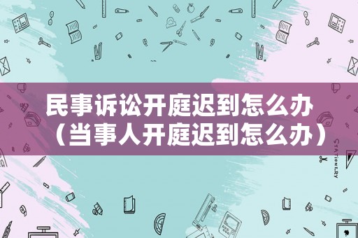 民事訴訟開庭遲到怎么辦（當事人開庭遲到怎么辦）