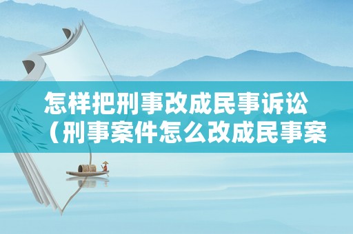 怎樣把刑事改成民事訴訟（刑事案件怎么改成民事案件）