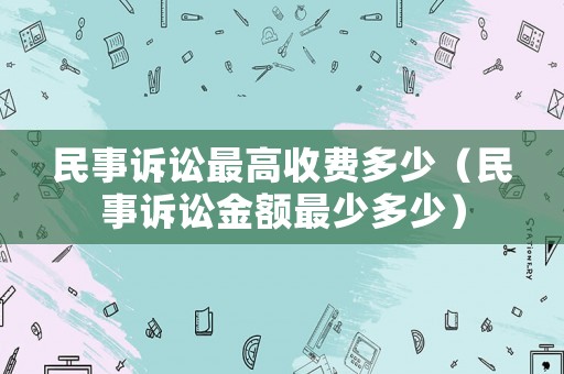 民事訴訟最高收費多少（民事訴訟金額最少多少）