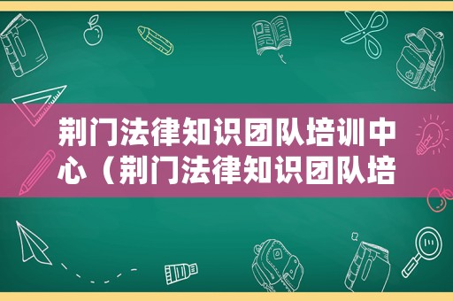 荊門法律知識團隊培訓中心（荊門法律知識團隊培訓中心地址）