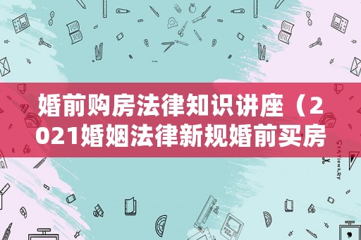 婚前購房法律知識講座（2021婚姻法律新規婚前買房）