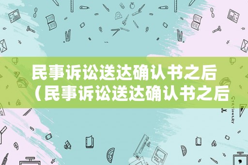 民事訴訟送達確認書之后（民事訴訟送達確認書之后多久開庭）