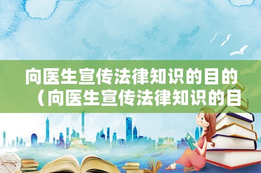 向醫生宣傳法律知識的目的（向醫生宣傳法律知識的目的和意義）